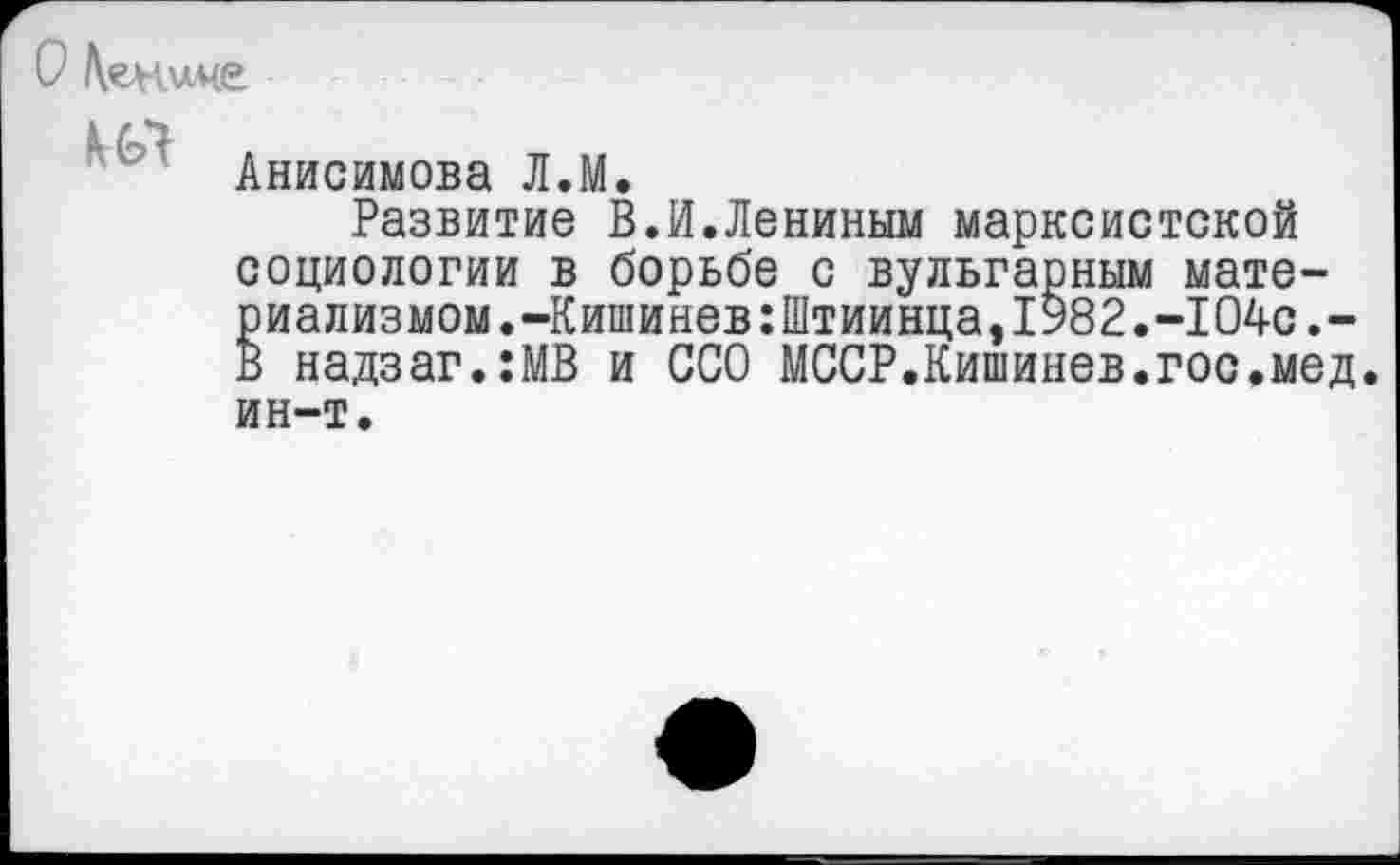 ﻿О \ен иче
ил
Анисимова Л.М.
Развитие В.И.Лениным марксистской социологии в борьбе с вульгарным материализмом. -Кишинев:Штиинца,1982.-104с.-В надзаг.:МВ и ССО МССР.Кишинев.гос.мед. ин-т.